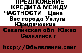 ПРЕДЛОЖЕНИЕ КРЕДИТА МЕЖДУ ЧАСТНОСТИ › Цена ­ 0 - Все города Услуги » Юридические   . Сахалинская обл.,Южно-Сахалинск г.